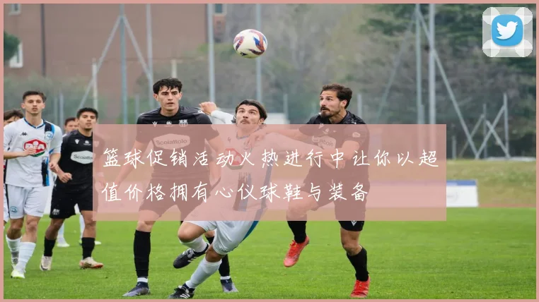 篮球促销活动火热进行中让你以超值价格拥有心仪球鞋与装备