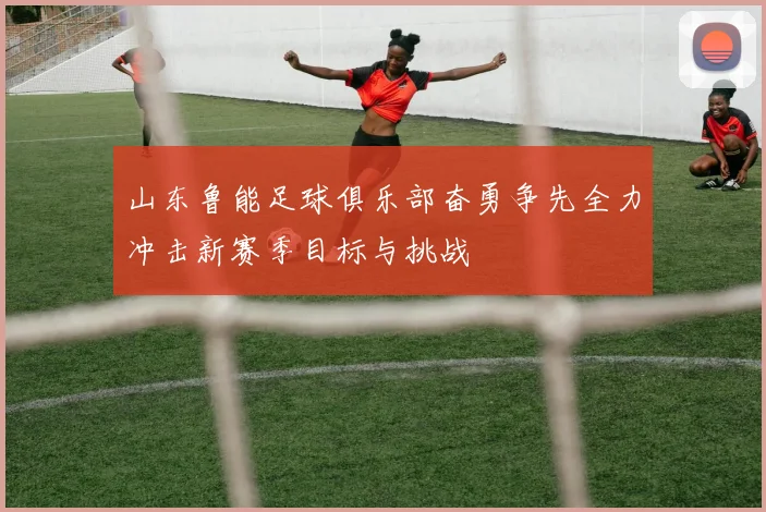山东鲁能足球俱乐部奋勇争先全力冲击新赛季目标与挑战