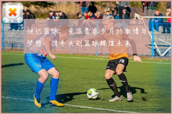 恒忆篮球：重温青春岁月的激情与梦想，携手共创篮球辉煌未来