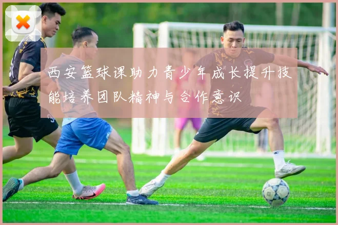 西安篮球课助力青少年成长提升技能培养团队精神与合作意识