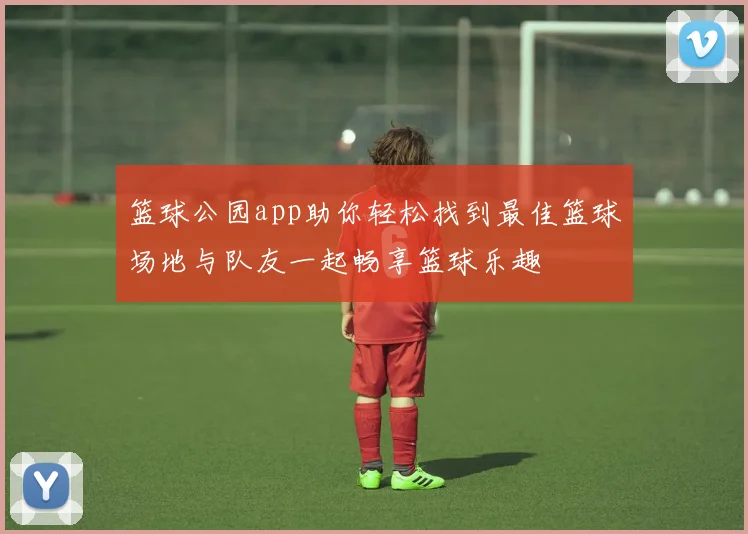 篮球公园app助你轻松找到最佳篮球场地与队友一起畅享篮球乐趣