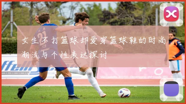 女生不打篮球却爱穿篮球鞋的时尚潮流与个性表达探讨