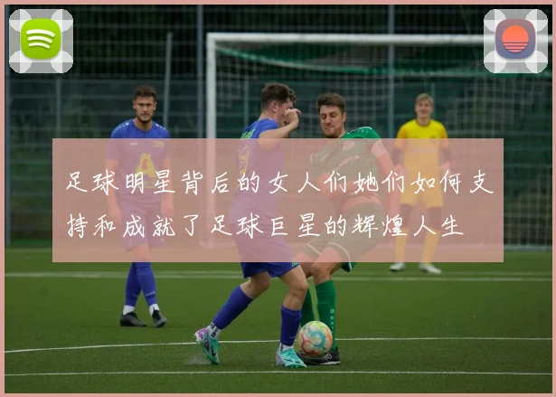 足球明星背后的女人们她们如何支持和成就了足球巨星的辉煌人生