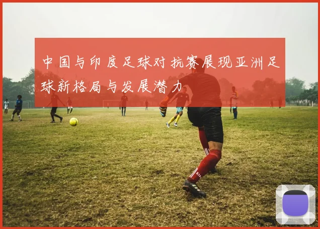 中国与印度足球对抗赛展现亚洲足球新格局与发展潜力